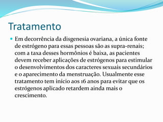 Tratamento
 Em decorrência da disgenesia ovariana, a única fonte
de estrógeno para essas pessoas são as supra-renais;
com a taxa desses hormônios é baixa, as pacientes
devem receber aplicações de estrógenos para estimular
o desenvolvimentos dos caracteres sexuais secundários
e o aparecimento da menstruação. Usualmente esse
tratamento tem início aos 16 anos para evitar que os
estrógenos aplicado retardem ainda mais o
crescimento.
 