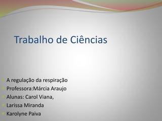 Trabalho de Ciências 
 A regulação da respiração 
 Professora:Márcia Araujo 
 Alunas: Carol Viana, 
 Larissa Miranda 
 Karolyne Paiva 
 
