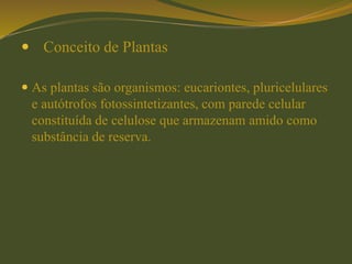  Conceito de Plantas
 As plantas são organismos: eucariontes, pluricelulares
e autótrofos fotossintetizantes, com parede celular
constituída de celulose que armazenam amido como
substância de reserva.
 