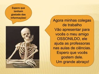 Espero que
tenham
gostado das
informações!
Agora minhas colegas
de trabalho
Vão apresentar para
vocês o meu amigo
OSSONILDO, ele
ajuda as professoras
nas aulas de ciências.
Espero que vocês
gostem dele.
Um grande abraço!
 