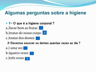 Algumas perguntas sobre a higiene
 1- O que é a higiene corporal ?
a.)lavar bem as frutas
b.)tratar do nosso corpo
c.)tratar dos dentes
2-Devemos escovar os dentes quantas vezes ao dia ?
a.) uma vez
b.)quatro vezes
c.)três vezes
X
X
X
 