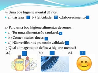 3- Uma boa higiene mental dá nos:
 a.) tristeza b.) felicidade c.)aborrecimento
4- Para uma boa higiene alimentar devemos:
 a.) Ter uma alimentação saudável.
 b.) Comer muitos doces.
 c.) Não verificar os prazos de validade.
5-Qual a imagem que define a higiene mental?
a.) b.) c.)
X
X
X
 