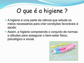 O que é a higiene ?
 A higiene é uma parte da ciência que estuda os
meios necessários para criar condições favoráveis á
saúde.
 Assim, a higiene compreende o conjunto de normas
e atitudes para assegurar o bem-estar físico,
psicológico e social.
 