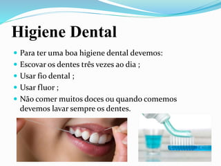 Higiene Dental
 Para ter uma boa higiene dental devemos:
 Escovar os dentes três vezes ao dia ;
 Usar fio dental ;
 Usar fluor ;
 Não comer muitos doces ou quando comemos
devemos lavar sempre os dentes.
 