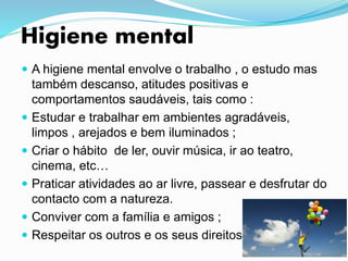 Higiene mental
 A higiene mental envolve o trabalho , o estudo mas
também descanso, atitudes positivas e
comportamentos saudáveis, tais como :
 Estudar e trabalhar em ambientes agradáveis,
limpos , arejados e bem iluminados ;
 Criar o hábito de ler, ouvir música, ir ao teatro,
cinema, etc…
 Praticar atividades ao ar livre, passear e desfrutar do
contacto com a natureza.
 Conviver com a família e amigos ;
 Respeitar os outros e os seus direitos.
 