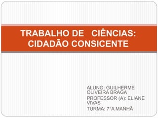 ALUNO: GUILHERME
OLIVEIRA BRAGA
PROFESSOR (A): ELIANE
VIVAS
TURMA: 7°A MANHÃ
TRABALHO DE CIÊNCIAS:
CIDADÃO CONSICENTE
 