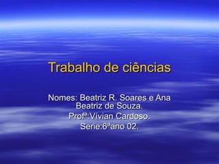 Trabalho de ciências

Nomes: Beatriz R. Soares e Ana
      Beatriz de Souza.
    Profª:Vívian Cardoso.
       Serie:6ªano 02.
 