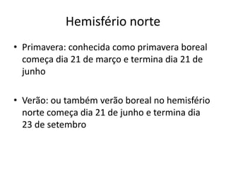 Hemisfério norte
• Primavera: conhecida como primavera boreal
começa dia 21 de março e termina dia 21 de
junho
• Verão: ou também verão boreal no hemisfério
norte começa dia 21 de junho e termina dia
23 de setembro
 