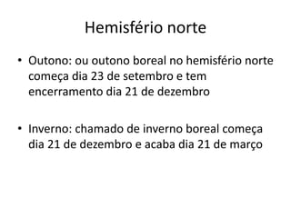 Hemisfério norte
• Outono: ou outono boreal no hemisfério norte
começa dia 23 de setembro e tem
encerramento dia 21 de dezembro
• Inverno: chamado de inverno boreal começa
dia 21 de dezembro e acaba dia 21 de março
 