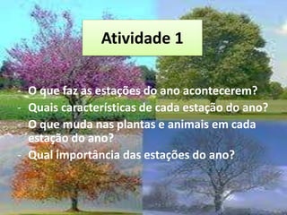 Atividade 1
- O que faz as estações do ano acontecerem?
- Quais características de cada estação do ano?
- O que muda nas plantas e animais em cada
estação do ano?
- Qual importância das estações do ano?
 