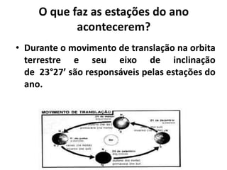 O que faz as estações do ano
acontecerem?
• Durante o movimento de translação na orbita
terrestre e seu eixo de inclinação
de 23°27’ são responsáveis pelas estações do
ano.
 
