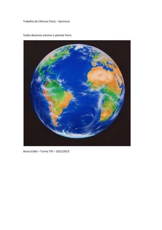 Trabalho de Ciências Físico – Químicas



Todos devemos estimar o planeta Terra




Aluno ESAG – Turma 7ºE – 2012/2013
 