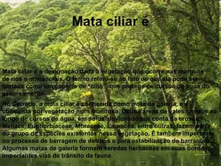 Mata ciliar é
Mata ciliar é a designação dada à vegetação que ocorre nas margens
de rios e mananciais. O termo refere-se ao fato de que ela pode ser
tomada como um espécie de "cílio”, que protege os cursos de água do
assoreamento.
No Cerrado, a mata ciliar é conhecida como mata de galeria, e é
composta por vegetação mais frondosa. Ocupa áreas de vales úmidos ao
longo de cursos de água, em solos aluvionado por conta da erosão.
Meliace, Euphorbiaceae, Moraceae, Lauracea, entre outras, fazem parte
do grupo de espécies existentes nessa vegetação. É também importante
no processo de barragem de detritos e para estabilização de barrancos.
Algumas matas de galeria formam veredas herbáceas em suas bordas,
importantes vias de trânsito da fauna.
 