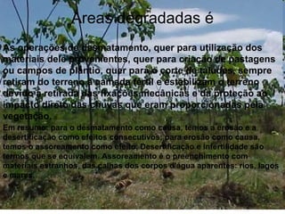 Áreas degradadas é
As operações de desmatamento, quer para utilização dos
materiais dele provenientes, quer para criação de pastagens
ou campos de plantio, quer para o corte de taludes, sempre
retiram do terreno a camada fértil e estabilizam o terreno
devido a retirada das fixações mecânicas e da proteção ao
impacto direto das chuvas que eram proporcionadas pela
vegetação.
Em resumo: para o desmatamento como causa, temos a erosão e a
desertificação como efeitos consecutivos; para erosão como causa,
temos o assoreamento como efeito. Desertificação e infertilidade são
termos que se equivalem. Assoreamento é o preenchimento com
materiais estranhos, das calhas dos corpos d'água aparentes: rios, lagos
e mares.
 