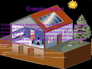 Energia solar é
Energia solar é a designação dada a qualquer tipo de captação
de energia luminosa ( em certo sentido, da energia térmica)
proveniente do Sol, e posterior transformação dessa energia
captada em alguma forma utilizável pelo homem, seja
diretamente para aquecimento de água ou ainda como energia
elétrica ou mecânica .
 