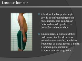 Lordose lombar
 A lordose lombar pode surgir
devido ao enfraquecimento da
musculatura, para compensar
deformidades de quadril, em
decorrência da obesidade.
 Em mulheres, a curva lordótica
pode aumentar devido ao uso
excessivo de salto alto, a práticas
frequentes de dança (como o Balé);
e também pode aumentar
temporariamente na gravidez.
 