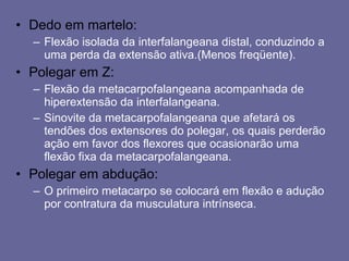 Dedo em martelo: Flexão isolada da interfalangeana distal, conduzindo a uma perda da extensão ativa.(Menos freqüente). Polegar em Z: Flexão da metacarpofalangeana acompanhada de hiperextensão da interfalangeana. Sinovite da metacarpofalangeana que afetará os tendões dos extensores do polegar, os quais perderão ação em favor dos flexores que ocasionarão uma flexão fixa da metacarpofalangeana. Polegar em abdução: O primeiro metacarpo se colocará em flexão e adução por contratura da musculatura intrínseca. 