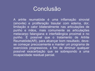 Conclusão A artrite reumatóide é uma inflamação sinovial (sinovite) e proliferação tissular com edema, dor, limitação e calor bilateralmente nas articulações de punho e mãos, mais comumente as articulações metacarpo falangiana e interfalângica proximal e no punho. É possível que o tratamento de Artrite Reumatóide(AR), para alcançar bom resultado, deve-se começar precocemente e manter um programa de exercícios progressivos, a fim de diminuir qualquer possível exacerbação que se sobrepondo a uma incapacidade residual parcial.  