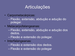 Articulações Carpometacárpicas: Flexão, extensão, abdução e adução do polegar. Metacarpofalangeanas: Flexão, extensão, abdução e adução dos dedos. Flexão e extensão do polegar. Interfalangeanas: Flexão e extensão dos dedos. Flexão e extensão do polegar 
