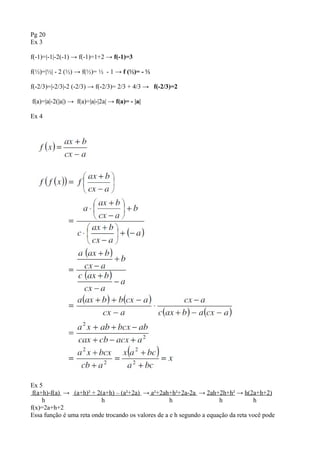 Pg 20
Ex 3
f(-1)=|-1|-2(-1) → f(-1)=1+2 → f(-1)=3
f(½)=|½| - 2 (½) → f(½)= ½ - 1 → f (½)= - ½
f(-2/3)=|-2/3|-2 (-2/3) → f(-2/3)= 2/3 + 4/3 → f(-2/3)=2
f(a)=|a|-2(|a|) → f(a)=|a|-|2a| → f(a)= - |a|
Ex 4
Ex 5
f(a+h)-f(a) → (a+h)² + 2(a+h) – (a²+2a) → a²+2ah+h²+2a-2a → 2ah+2h+h² → h(2a+h+2)
h h h h h
f(x)=2a+h+2
Essa função é uma reta onde trocando os valores de a e h segundo a equação da reta você pode
 