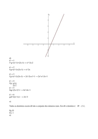 d)
d → 1
f+g=(x²-1)+(2x-1) → x²+2x-2
d → 2
f-g=(x²-1)-(2x-1) → x²-2x
d → 3
f.g=(x²-1).(2x-1) → 2x³-2x-x²+1 → 2x³-x²-2x+1
d → 4
f/g= x²-1
2x-1
d → 5
fog=(2x-1)²-1 → 4x²-4x+1
d → 6
gof=2(x²-1)-1 → 2x²-3
e)
Todos os domínios exceto d4 são o conjunto dos números reais. Em d4 o domínio é IR -{½}.
Pg 53
Ex: 1
a)
 