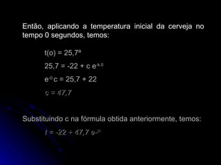 Então, aplicando a temperatura inicial da cerveja no tempo 0 segundos, temos: t(o) = 25,7º 25,7 = -22 + c e -k.0 e -0  c = 25,7 + 22 c = 47,7   Substituindo c na fórmula obtida anteriormente, temos: t = -22 + 47,7 e- kt 
