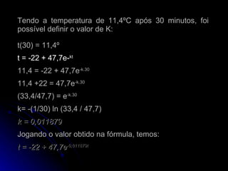 Tendo a temperatura de 11,4ºC após 30 minutos, foi possível definir o valor de K: t(30) = 11,4º  t = -22 + 47,7e- kt 11,4 = -22 + 47,7e -k.30 11,4 +22 = 47,7e -k.30 (33,4/47,7) = e -k.30 k= -(1/30) ln (33,4 / 47,7) k = 0,011879 Jogando o valor obtido na fórmula, temos: t = -22 + 47,7e -0,011879t 