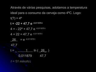 Através de várias pesquisas, adotamos a temperatura ideal para o consumo da cerveja como 4ºC. Logo:  t(?) = 4º  t = -22 + 47,7 e  -0,011879 t   4 = - 22º + 47,7 e  -0,011879 t 4 + 22 = 47,7 e  -0,011879 t _ 26  = e  -0,011879 t   47,7   t = _  1  ln ( _ 26_  )    0,011879  47,7 t = 51 minutos 