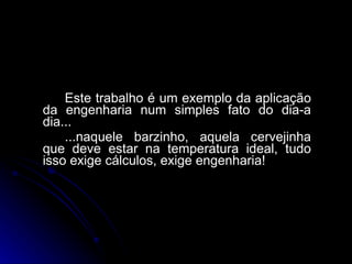 Este trabalho é um exemplo da aplicação da engenharia num simples fato do dia-a dia... ...naquele barzinho, aquela cervejinha que deve estar na temperatura ideal, tudo isso exige cálculos, exige engenharia!  