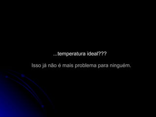 ...temperatura ideal??? Isso já não é mais problema para ninguém. 