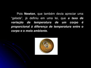 Pois  Newton , que também devia apreciar uma “gelada”, já definiu em uma lei, que  a taxa de variação de temperatura de um corpo é proporcional à diferença de temperatura entre o corpo e o meio ambiente .  