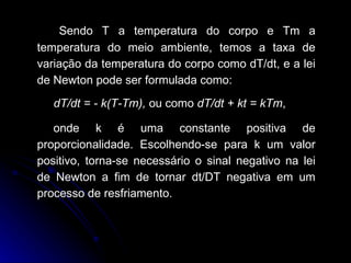 Sendo T a temperatura do corpo e Tm a temperatura do meio ambiente, temos a taxa de variação da temperatura do corpo como dT/dt, e a lei de Newton pode ser formulada como:  dT/dt = - k(T-Tm),  ou como  dT/dt + kt = kTm ,   onde k é uma constante positiva de proporcionalidade. Escolhendo-se para k um valor positivo, torna-se necessário o sinal negativo na lei de Newton a fim de tornar dt/DT negativa em um processo de resfriamento. 
