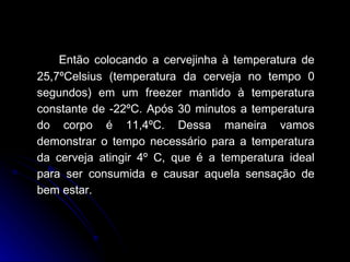 Então colocando a cervejinha à temperatura de 25,7ºCelsius (temperatura da cerveja no tempo 0 segundos) em um freezer mantido à temperatura constante de -22ºC. Após 30 minutos a temperatura do corpo é 11,4ºC. Dessa maneira vamos demonstrar o tempo necessário para a temperatura da cerveja atingir 4º C, que é a temperatura ideal para ser consumida e causar aquela sensação de bem estar. 