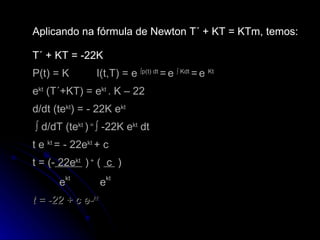 Aplicando na fórmula de Newton T´ + KT = KTm,   temos: T´ + KT = -22K P(t) = K I(t,T) = e  ∫p(t) dt  =   e  ∫ Kdt  =   e  Kt  e kt  (T´+KT) = e kt  . K – 22 d/dt (te kt ) = - 22K e kt     ∫ d/dT (t e kt  )  =  ∫  -22K e kt  dt t e  kt  = - 22e kt  + c t = (-  22e kt  )  +  (  c  )     e kt   e kt t = -22 + c e- kt 