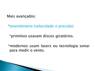 Mais avançados:

*anemômetro (velocidade e pressão)

 *primitivo usavam discos giratórios.

*modernos usam lasers ou tecnologia sonar
 para medir o vento.
 