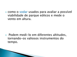    como o sodar usados para avaliar a possível
    viabilidade de parque eólicos e mede o
    vento em altura.




    Podem medi-lo em diferentes altitudes,
    tornando-os valiosos instrumentos do
    tempo.
 