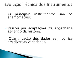 *Os    principais   instrumentos   são   os
    anemômetros.


•   Passou por adaptações de engenharia
    ao longo da história.

•    Quantificação dos dados se modifica
    em diversas variedades.
 