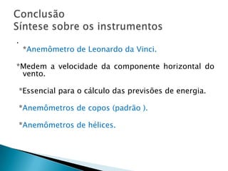 .
    *Anemômetro de Leonardo da Vinci.

*Medem a velocidade da componente horizontal do
 vento.

*Essencial para o cálculo das previsões de energia.

*Anemômetros de copos (padrão ).

*Anemômetros de hélices.
 