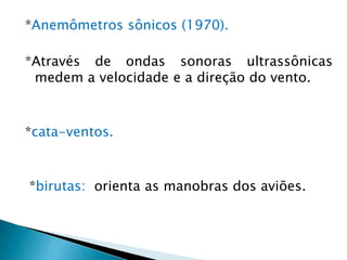 *Anemômetros sônicos (1970).

*Através de ondas sonoras ultrassônicas
 medem a velocidade e a direção do vento.



*cata-ventos.



*birutas: orienta as manobras dos aviões.
 