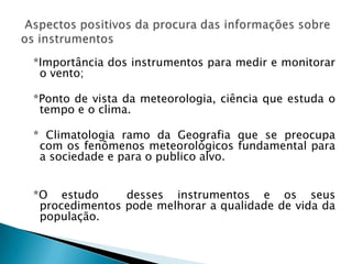 *Importância dos instrumentos para medir e monitorar
 o vento;

*Ponto de vista da meteorologia, ciência que estuda o
 tempo e o clima.

* Climatologia ramo da Geografia que se preocupa
 com os fenômenos meteorológicos fundamental para
 a sociedade e para o publico alvo.


*O estudo      desses instrumentos e os seus
 procedimentos pode melhorar a qualidade de vida da
 população.
 