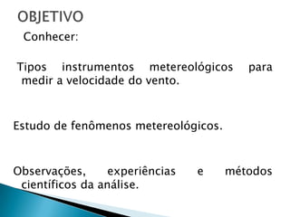 Conhecer:

Tipos instrumentos metereológicos        para
 medir a velocidade do vento.



Estudo de fenômenos metereológicos.



Observações,      experiências   e    métodos
 científicos da análise.
 