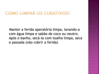 Manter a ferida operatória limpa, lavando-a 
com água limpa e sabão de coco ou neutro. 
Após o banho, secá-la com toalha limpa, seca 
e passada (não cobrir a ferida) 
 