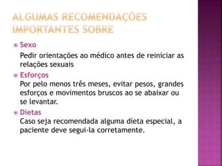  Sexo 
Pedir orientações ao médico antes de reiniciar as 
relações sexuais 
 Esforços 
Por pelo menos três meses, evitar pesos, grandes 
esforços e movimentos bruscos ao se abaixar ou 
se levantar. 
 Dietas 
Caso seja recomendada alguma dieta especial, a 
paciente deve segui-la corretamente. 
 