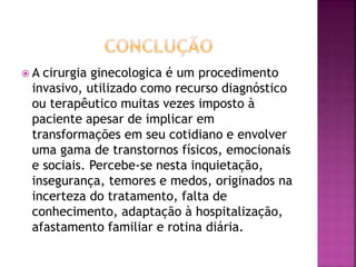  A cirurgia ginecologica é um procedimento 
invasivo, utilizado como recurso diagnóstico 
ou terapêutico muitas vezes imposto à 
paciente apesar de implicar em 
transformações em seu cotidiano e envolver 
uma gama de transtornos físicos, emocionais 
e sociais. Percebe-se nesta inquietação, 
insegurança, temores e medos, originados na 
incerteza do tratamento, falta de 
conhecimento, adaptação à hospitalização, 
afastamento familiar e rotina diária. 
 