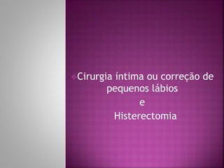 Cirurgia íntima ou correção de 
pequenos lábios 
e 
Histerectomia 
 