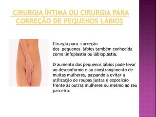 Cirurgia para correção 
dos pequenos lábios também conhecida 
como linfoplastia ou lábioplastia. 
O aumento dos pequenos lábios pode levar 
ao desconformo e ao constrangimento de 
muitas mulheres, passando a evitar a 
utilização de roupas justas e exposição 
frente às outras mulheres ou mesmo ao seu 
parceiro. 
 
