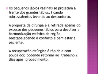  Os pequenos lábios vaginais se projetam a 
frente dos grandes lábios, ficando 
sobressalentes levando ao desconforto. 
A proposta da cirurgia é a retirada apenas do 
excesso dos pequenos lábios para devolver a 
harmonização estética da região, 
reestabelecendo o conforto e bem estar a 
paciente. 
A recuperação cirúrgica é rápida e com 
pouca dor, podendo retornar ao trabalho 2 
dias após procedimento. 
 