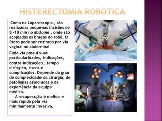 Como na Laparoscopia , são 
realizadas pequenas incisões de 
8 -10 mm no abdome , onde são 
acoplados os braços do robô. O 
útero pode ser retirado por via 
vaginal ou abdominal. 
Cada via possui suas 
particularidades, indicações, 
contra-indicações , tempo 
cirúrgico, riscos e 
complicações. Depende do grau 
de complexidade da cirurgia, de 
patologias associadas e da 
experiência da equipe 
médica. 
A recuperação é melhor e 
mais rápida pela via 
minimamente invasiva. 
 