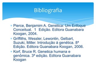 Bibliografia
Pierce, Benjamim A. Genética: Um Enfoque
Conceitual. 1 Edição. Editora Guanabara
Koogan, 2004.
Griffiths, Wessler, Lewontin, Gelbart,
Suzuki, Miller. Introdução á genética. 8ª
Edição. Editora Guanabara Koogan, 2006.
Korf, Bruce R. Genetica humana e
genômica. 3ª edição. Editora Guanabara
Koogan

 