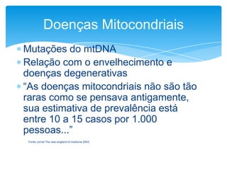 Doenças Mitocondriais
Mutações do mtDNA
Relação com o envelhecimento e
doenças degenerativas
“As doenças mitocondriais não são tão
raras como se pensava antigamente,
sua estimativa de prevalência está
entre 10 a 15 casos por 1.000
pessoas...”
Fonte: jornal The new england of medicine 2003

 